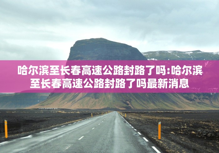 哈尔滨至长春高速公路封路了吗:哈尔滨至长春高速公路封路了吗最新消息