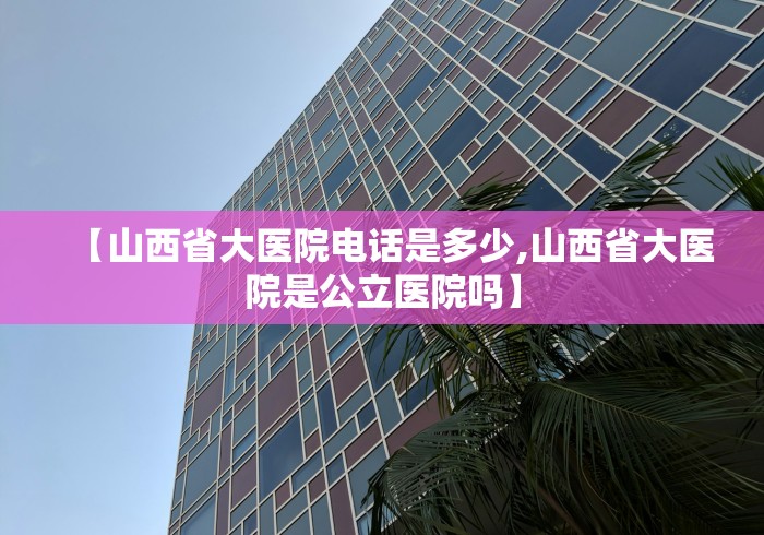 【山西省大医院电话是多少,山西省大医院是公立医院吗】 【山西省大医院电话是多少,山西省大医院是公立医院吗】