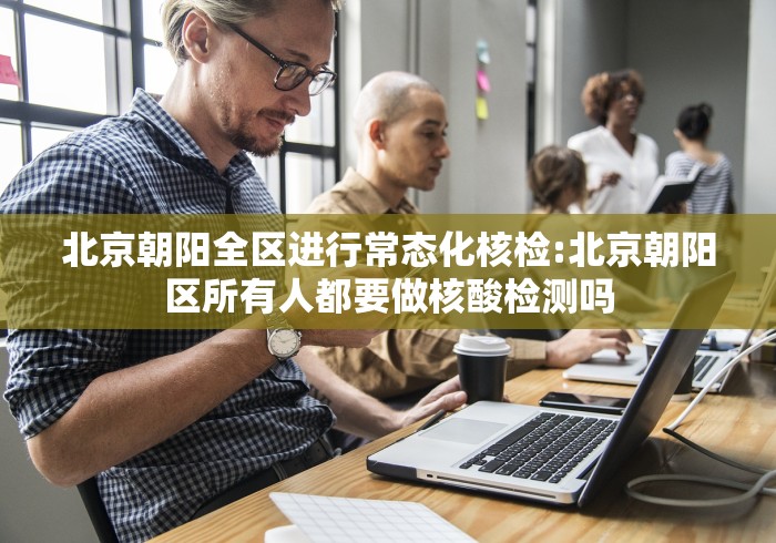 北京朝阳全区进行常态化核检:北京朝阳区所有人都要做核酸检测吗