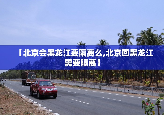 【北京会黑龙江要隔离么,北京回黑龙江需要隔离】
