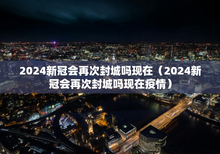 2024新冠会再次封城吗现在（2024新冠会再次封城吗现在疫情）