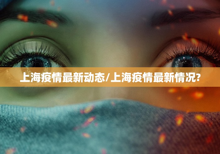 上海疫情最新动态/上海疫情最新情况?