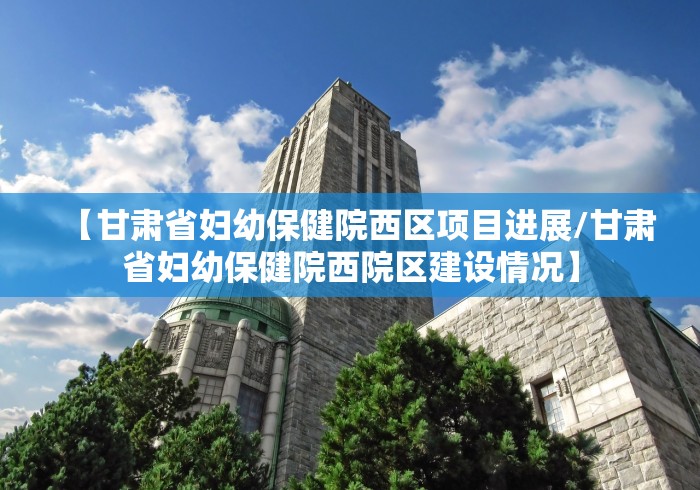 【甘肃省妇幼保健院西区项目进展/甘肃省妇幼保健院西院区建设情况】