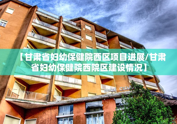 【甘肃省妇幼保健院西区项目进展/甘肃省妇幼保健院西院区建设情况】