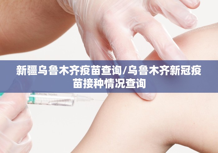 新疆乌鲁木齐疫苗查询/乌鲁木齐新冠疫苗接种情况查询