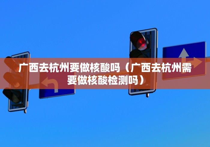 广西去杭州要做核酸吗（广西去杭州需要做核酸检测吗）