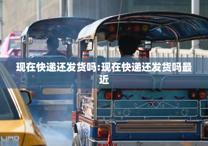现在快递还发货吗:现在快递还发货吗最近