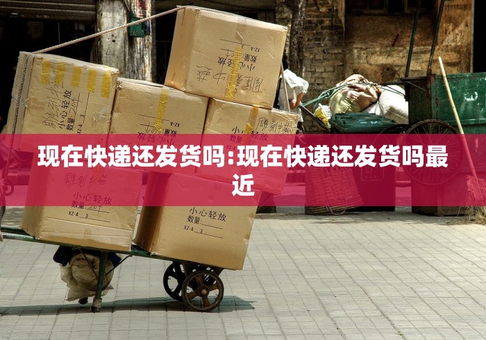 现在快递还发货吗:现在快递还发货吗最近
