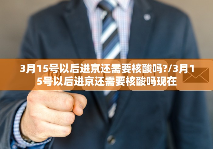 3月15号以后进京还需要核酸吗?/3月15号以后进京还需要核酸吗现在