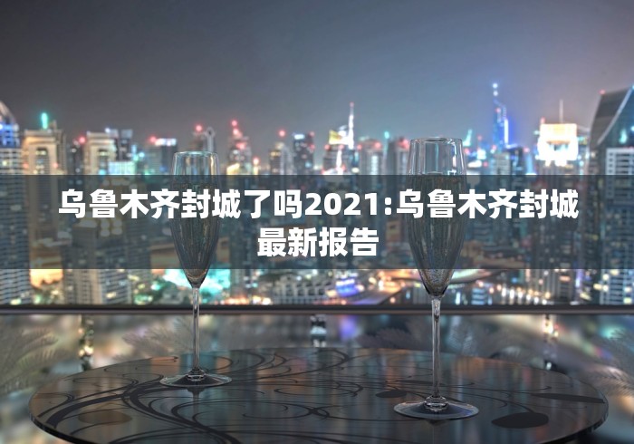 乌鲁木齐封城了吗2021:乌鲁木齐封城最新报告 乌鲁木齐封城了吗2021:乌鲁木齐封城最新报告