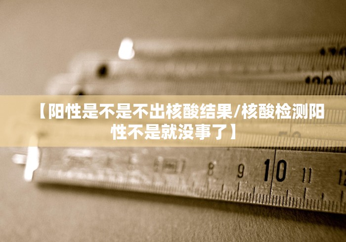 【阳性是不是不出核酸结果/核酸检测阳性不是就没事了】