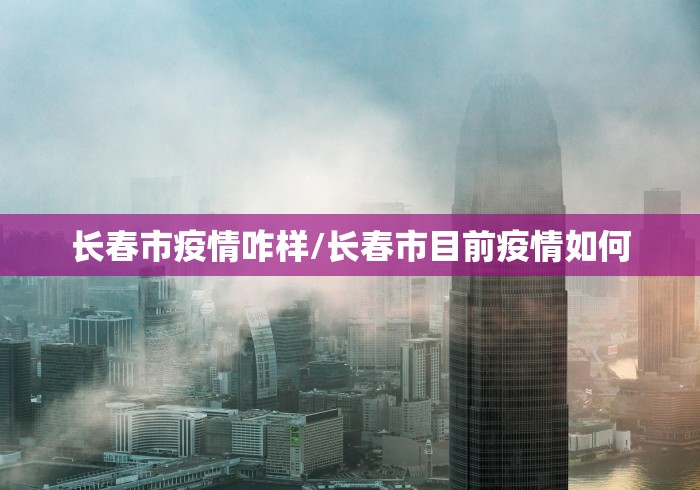 长春市疫情咋样/长春市目前疫情如何 长春市疫情咋样/长春市目前疫情如何