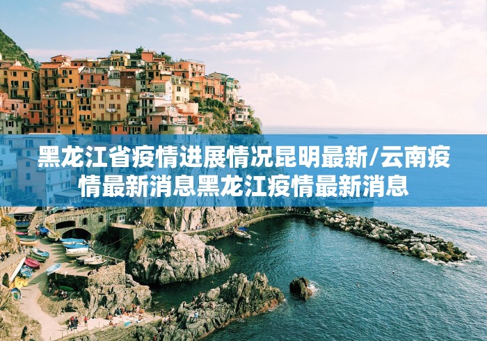 黑龙江省疫情进展情况昆明最新/云南疫情最新消息黑龙江疫情最新消息