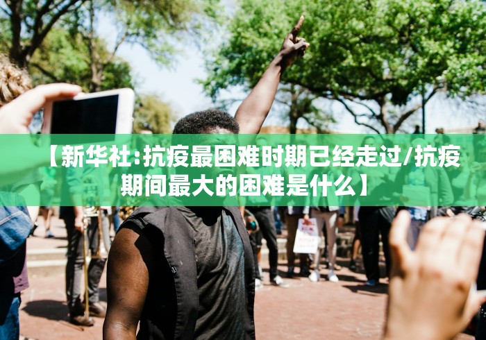 【新华社:抗疫最困难时期已经走过/抗疫期间最大的困难是什么】