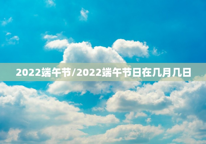 2022端午节/2022端午节日在几月几日 2022端午节/2022端午节日在几月几日