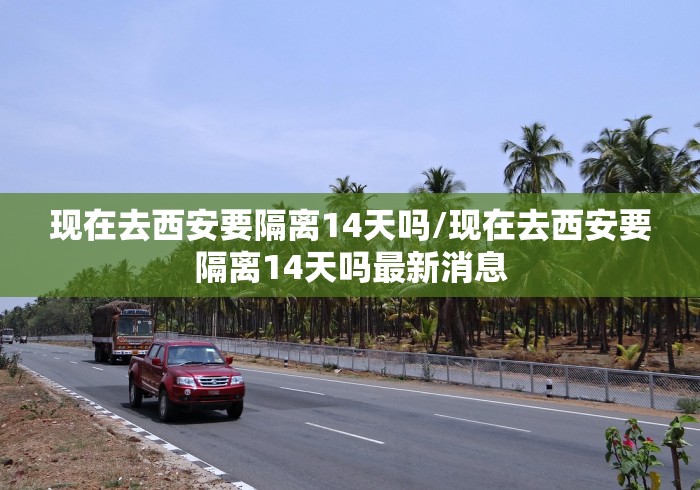 现在去西安要隔离14天吗/现在去西安要隔离14天吗最新消息