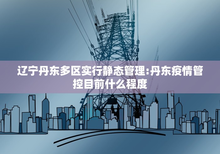 辽宁丹东多区实行静态管理:丹东疫情管控目前什么程度 辽宁丹东多区实行静态管理:丹东疫情管控目前什么程度