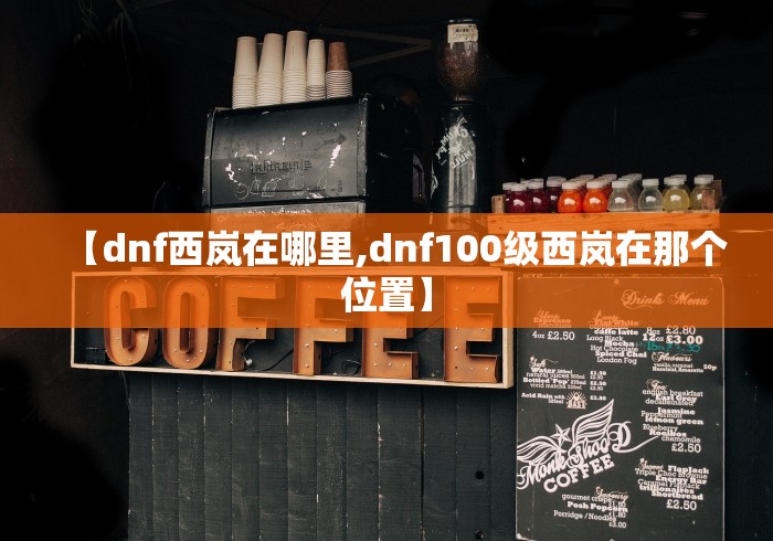 【dnf西岚在哪里,dnf100级西岚在那个位置】 【dnf西岚在哪里,dnf100级西岚在那个位置】