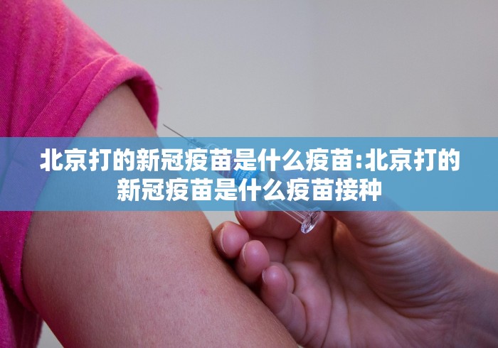 北京打的新冠疫苗是什么疫苗:北京打的新冠疫苗是什么疫苗接种
