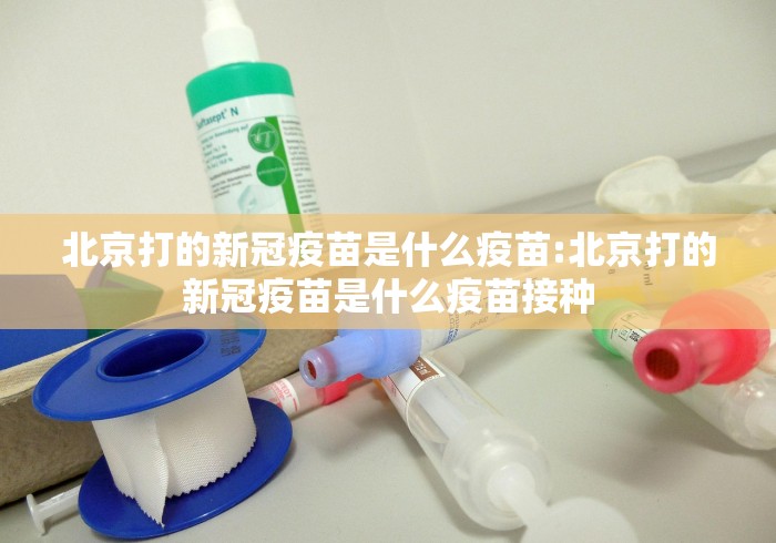 北京打的新冠疫苗是什么疫苗:北京打的新冠疫苗是什么疫苗接种 北京打的新冠疫苗是什么疫苗:北京打的新冠疫苗是什么疫苗接种