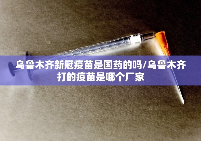 乌鲁木齐新冠疫苗是国药的吗/乌鲁木齐打的疫苗是哪个厂家