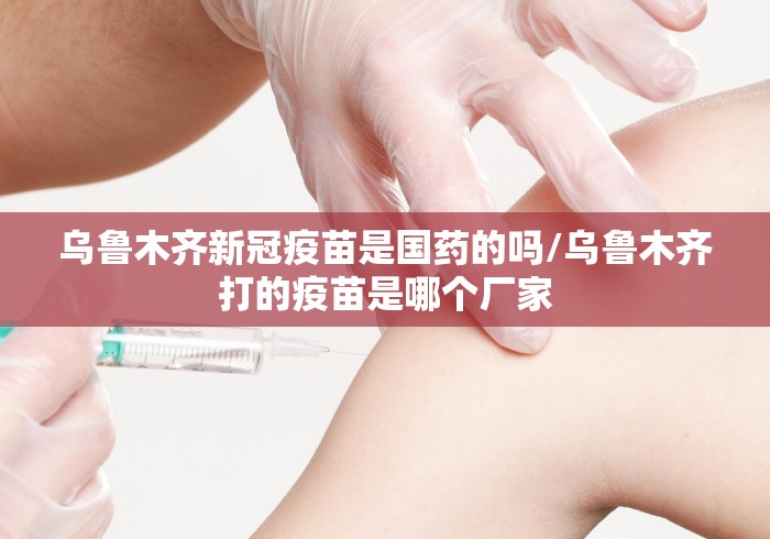 乌鲁木齐新冠疫苗是国药的吗/乌鲁木齐打的疫苗是哪个厂家