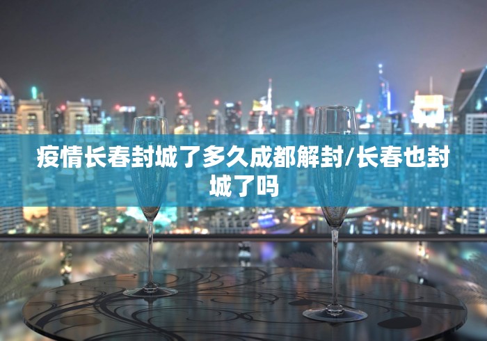 疫情长春封城了多久成都解封/长春也封城了吗