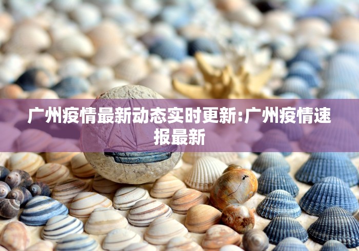 广州疫情最新动态实时更新:广州疫情速报最新 广州疫情最新动态实时更新:广州疫情速报最新
