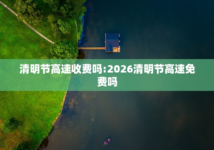 清明节高速收费吗:2026清明节高速免费吗