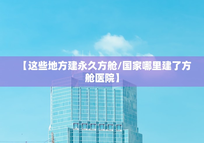 【这些地方建永久方舱/国家哪里建了方舱医院】