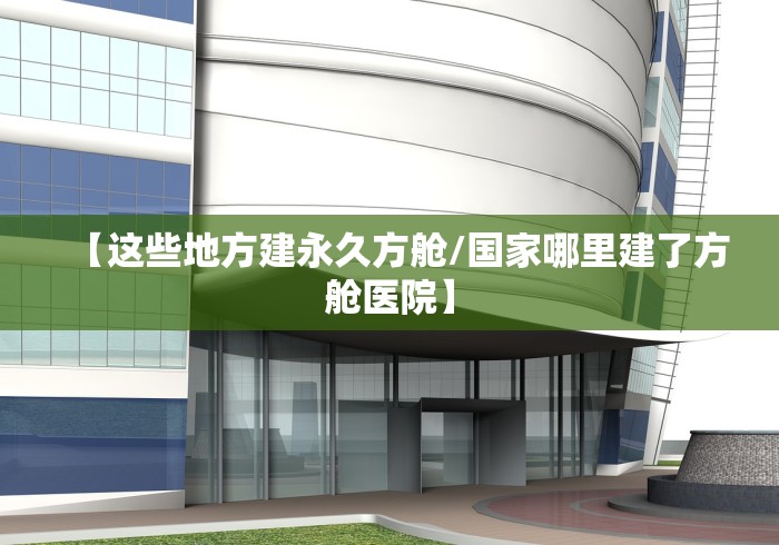 【这些地方建永久方舱/国家哪里建了方舱医院】