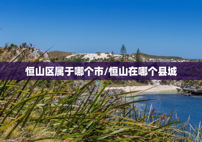 恒山区属于哪个市/恒山在哪个县城