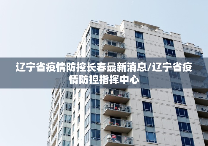 辽宁省疫情防控长春最新消息/辽宁省疫情防控指挥中心