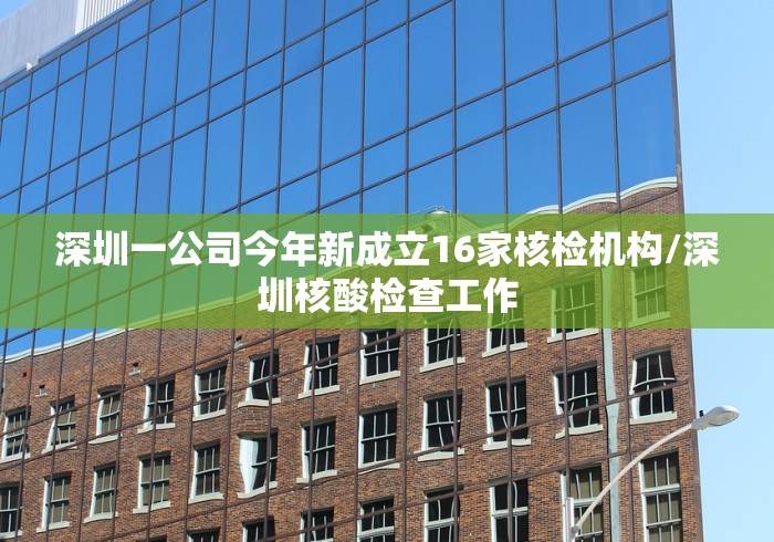 深圳一公司今年新成立16家核检机构/深圳核酸检查工作 深圳一公司今年新成立16家核检机构/深圳核酸检查工作