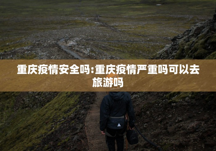 重庆疫情安全吗:重庆疫情严重吗可以去旅游吗