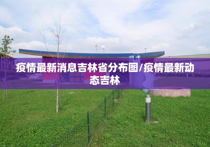 疫情最新消息吉林省分布图/疫情最新动态吉林 疫情最新消息吉林省分布图/疫情最新动态吉林