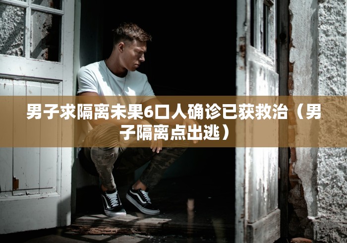 男子求隔离未果6口人确诊已获救治(男子隔离点出逃)