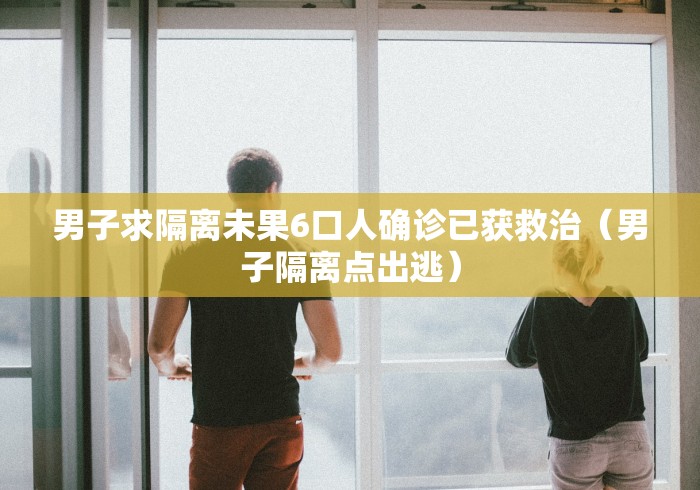 男子求隔离未果6口人确诊已获救治(男子隔离点出逃) 男子求隔离未果6口人确诊已获救治(男子隔离点出逃)