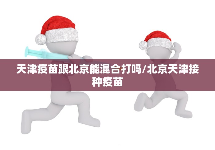 天津疫苗跟北京能混合打吗/北京天津接种疫苗