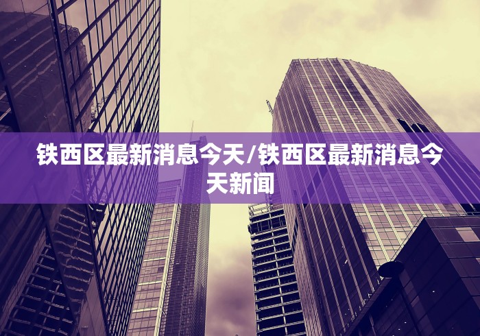 铁西区最新消息今天/铁西区最新消息今天新闻
