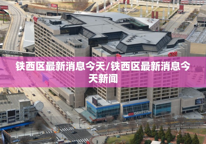 铁西区最新消息今天/铁西区最新消息今天新闻 铁西区最新消息今天/铁西区最新消息今天新闻