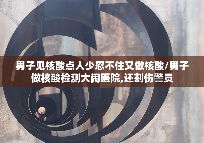 男子见核酸点人少忍不住又做核酸/男子做核酸检测大闹医院,还割伤警员