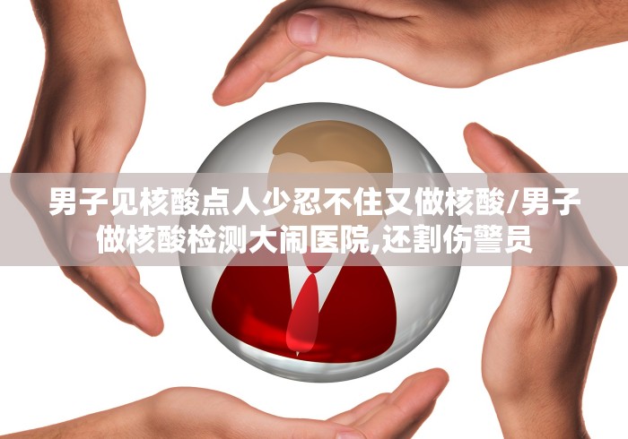 男子见核酸点人少忍不住又做核酸/男子做核酸检测大闹医院,还割伤警员