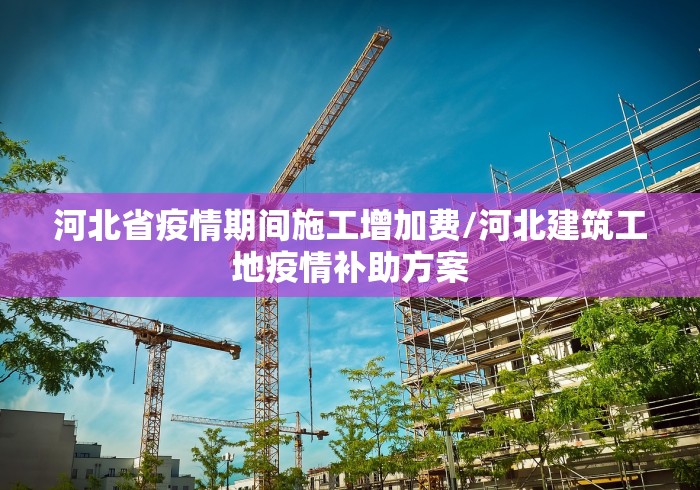 河北省疫情期间施工增加费/河北建筑工地疫情补助方案 河北省疫情期间施工增加费/河北建筑工地疫情补助方案