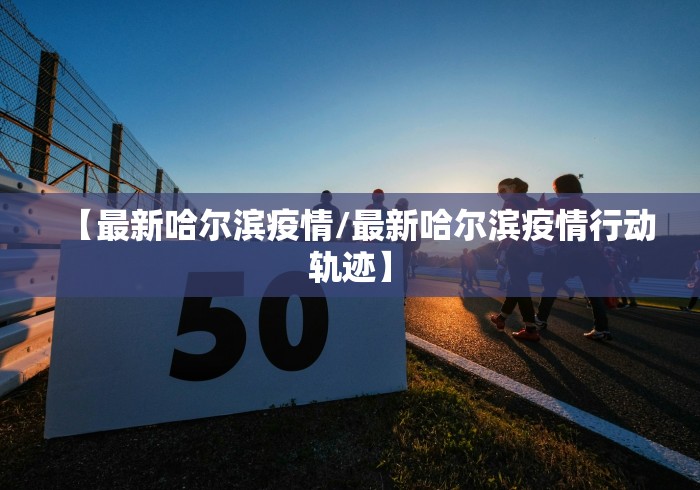 【最新哈尔滨疫情/最新哈尔滨疫情行动轨迹】