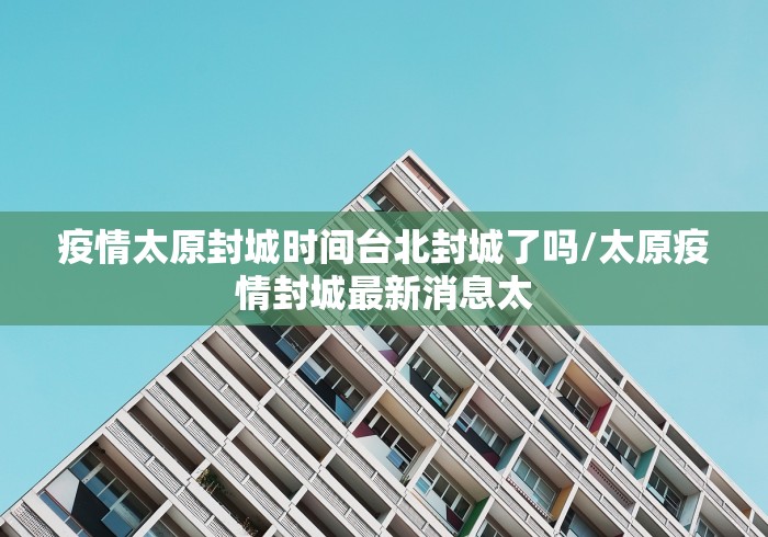 疫情太原封城时间台北封城了吗/太原疫情封城最新消息太