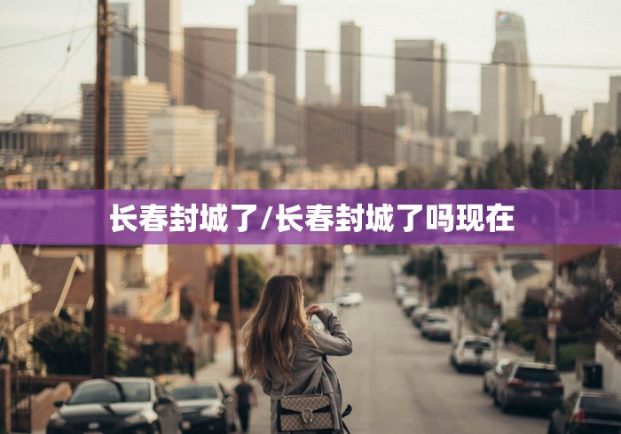 长春封城了/长春封城了吗现在 长春封城了/长春封城了吗现在