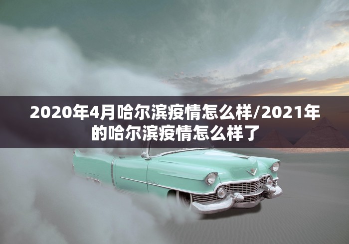 2020年4月哈尔滨疫情怎么样/2021年的哈尔滨疫情怎么样了