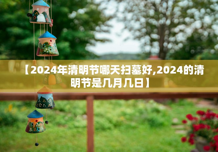 【2024年清明节哪天扫墓好,2024的清明节是几月几日】 【2024年清明节哪天扫墓好,2024的清明节是几月几日】