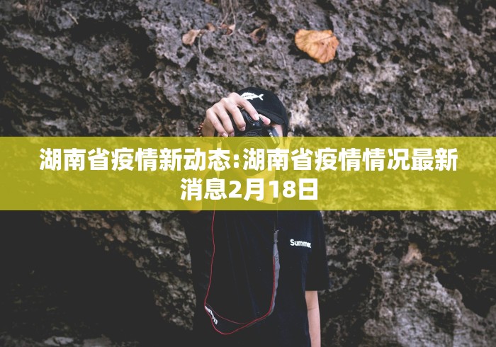湖南省疫情新动态:湖南省疫情情况最新消息2月18日 湖南省疫情新动态:湖南省疫情情况最新消息2月18日